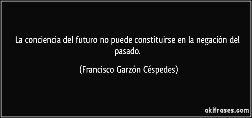 La conciencia del futuro no puede constituirse en la negación del pasado. (Francisco Garzón Céspedes)