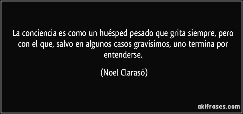 La conciencia es como un huésped pesado que grita siempre, pero con el que, salvo en algunos casos gravísimos, uno termina por entenderse. (Noel Clarasó)