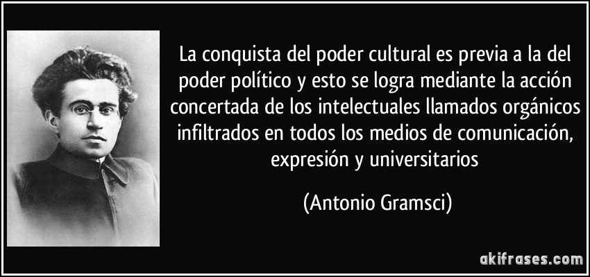 La conquista del poder cultural es previa a la del poder político y esto se logra mediante la acción concertada de los intelectuales llamados orgánicos infiltrados en todos los medios de comunicación, expresión y universitarios (Antonio Gramsci)
