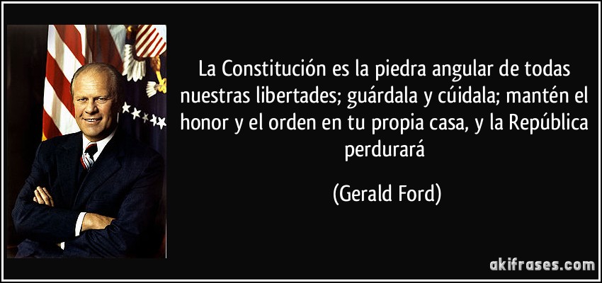 La Constitución es la piedra angular de todas nuestras libertades; guárdala y cúidala; mantén el honor y el orden en tu propia casa, y la República perdurará (Gerald Ford)