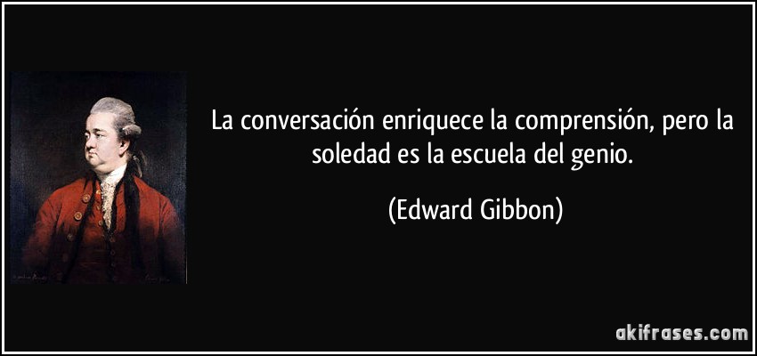 La conversación enriquece la comprensión, pero la soledad es la escuela del genio. (Edward Gibbon)