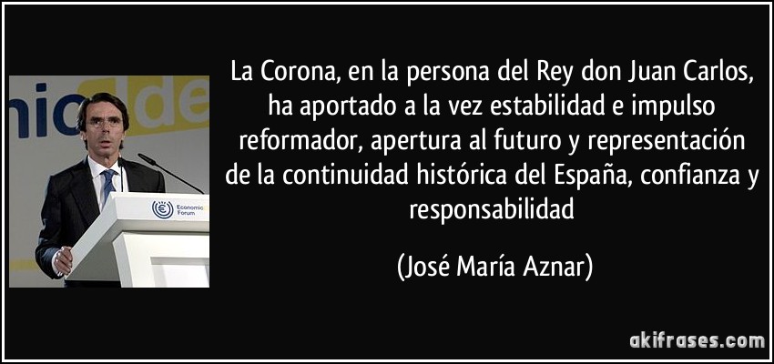 La Corona, en la persona del Rey don Juan Carlos, ha aportado a la vez estabilidad e impulso reformador, apertura al futuro y representación de la continuidad histórica del España, confianza y responsabilidad (José María Aznar)