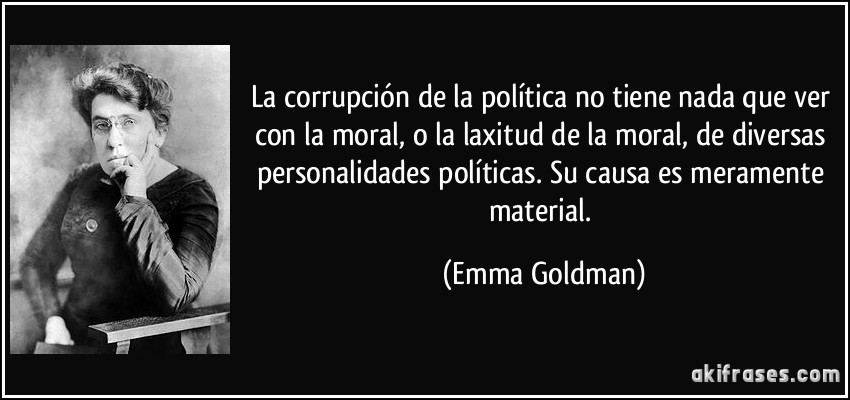 La corrupción de la política no tiene nada que ver con la moral, o la laxitud de la moral, de diversas personalidades políticas. Su causa es meramente material. (Emma Goldman)