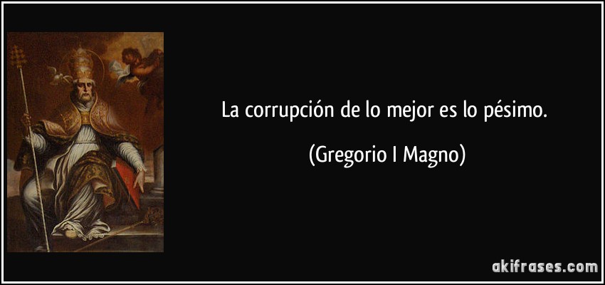 La corrupción de lo mejor es lo pésimo. (Gregorio I Magno)