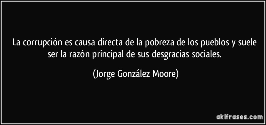 La corrupción es causa directa de la pobreza de los pueblos y suele ser la razón principal de sus desgracias sociales. (Jorge González Moore)