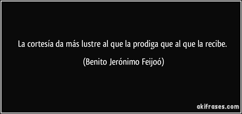 La cortesía da más lustre al que la prodiga que al que la recibe. (Benito Jerónimo Feijoó)