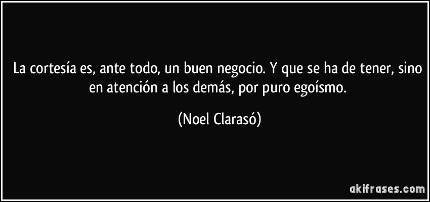 La cortesía es, ante todo, un buen negocio. Y que se ha de tener, sino en atención a los demás, por puro egoísmo. (Noel Clarasó)