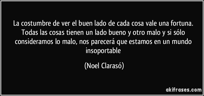 La costumbre de ver el buen lado de cada cosa vale una fortuna. Todas las cosas tienen un lado bueno y otro malo y si sólo consideramos lo malo, nos parecerá que estamos en un mundo insoportable (Noel Clarasó)