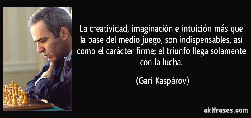La creatividad, imaginación e intuición más que la base del medio juego, son indispensables, así como el carácter firme; el triunfo llega solamente con la lucha. (Gari Kaspárov)