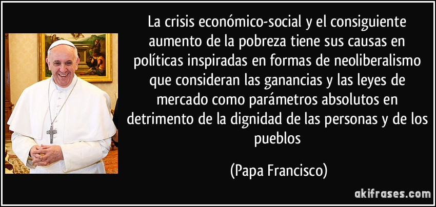 La crisis económico-social y el consiguiente aumento de la pobreza tiene sus causas en políticas inspiradas en formas de neoliberalismo que consideran las ganancias y las leyes de mercado como parámetros absolutos en detrimento de la dignidad de las personas y de los pueblos (Papa Francisco)
