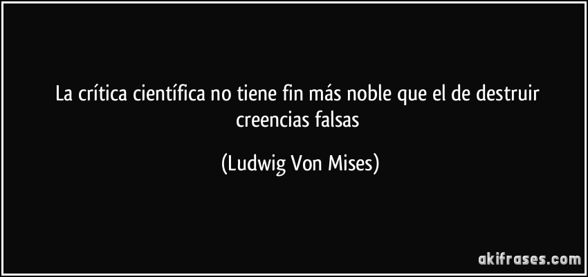 La crítica científica no tiene fin más noble que el de destruir creencias falsas (Ludwig Von Mises)