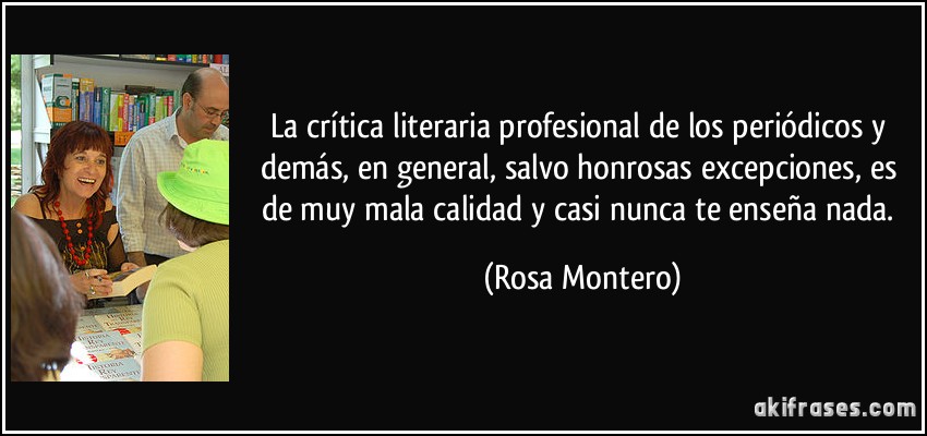 La crítica literaria profesional de los periódicos y demás, en general, salvo honrosas excepciones, es de muy mala calidad y casi nunca te enseña nada. (Rosa Montero)