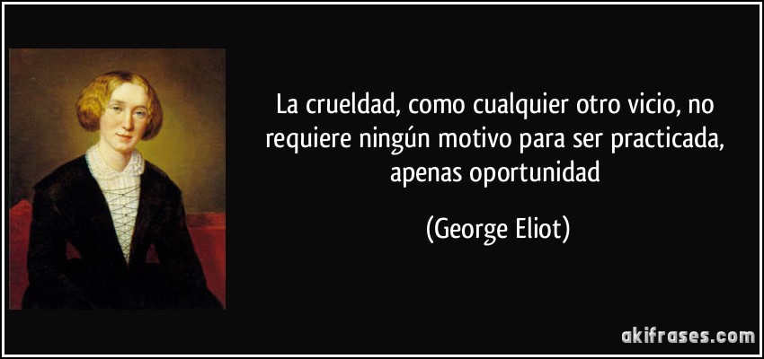 La crueldad, como cualquier otro vicio, no requiere ningún motivo para ser practicada, apenas oportunidad (George Eliot)