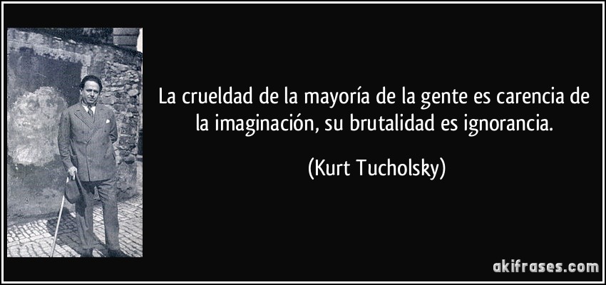 La crueldad de la mayoría de la gente es carencia de la imaginación, su brutalidad es ignorancia. (Kurt Tucholsky)