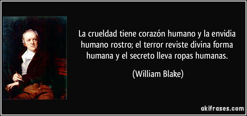 La crueldad tiene corazón humano y la envidia humano rostro; el terror reviste divina forma humana y el secreto lleva ropas humanas. (William Blake)
