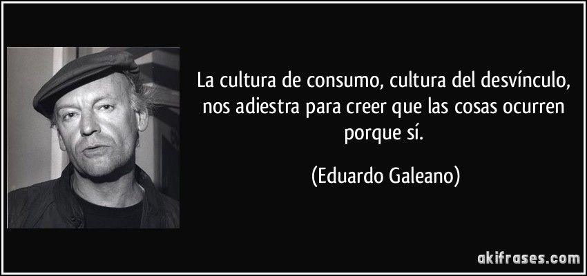 La cultura de consumo, cultura del desvínculo, nos adiestra para creer que las cosas ocurren porque sí. (Eduardo Galeano)