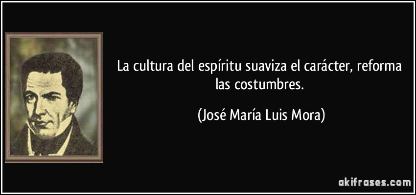 La cultura del espíritu suaviza el carácter, reforma las costumbres. (José María Luis Mora)
