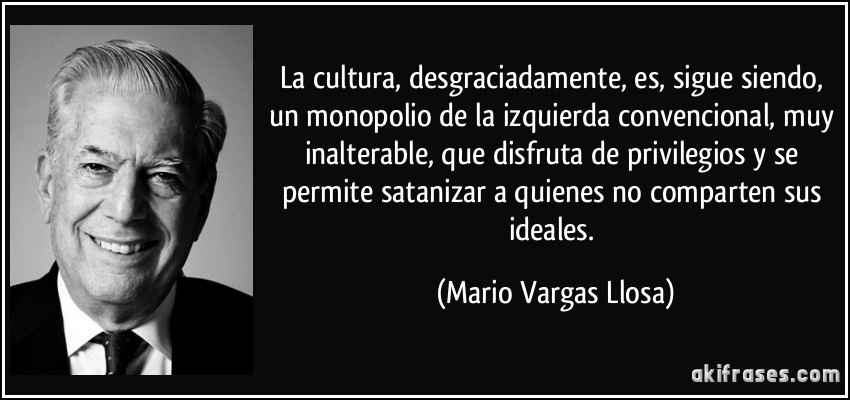 La cultura, desgraciadamente, es, sigue siendo, un monopolio de la izquierda convencional, muy inalterable, que disfruta de privilegios y se permite satanizar a quienes no comparten sus ideales. (Mario Vargas Llosa)