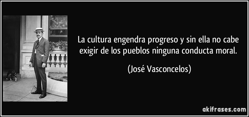 La cultura engendra progreso y sin ella no cabe exigir de los pueblos ninguna conducta moral. (José Vasconcelos)