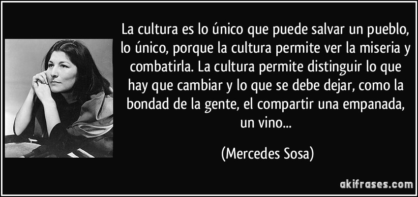 La cultura es lo único que puede salvar un pueblo, lo único, porque la cultura permite ver la miseria y combatirla. La cultura permite distinguir lo que hay que cambiar y lo que se debe dejar, como la bondad de la gente, el compartir una empanada, un vino... (Mercedes Sosa)