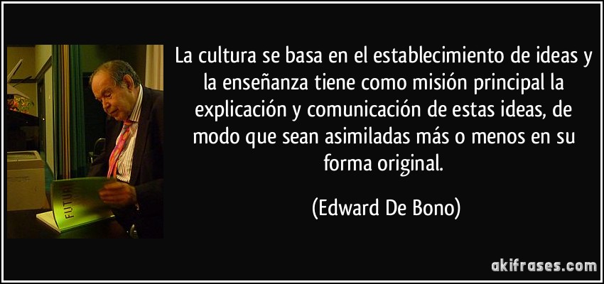 La cultura se basa en el establecimiento de ideas y la enseñanza tiene como misión principal la explicación y comunicación de estas ideas, de modo que sean asimiladas más o menos en su forma original. (Edward De Bono)