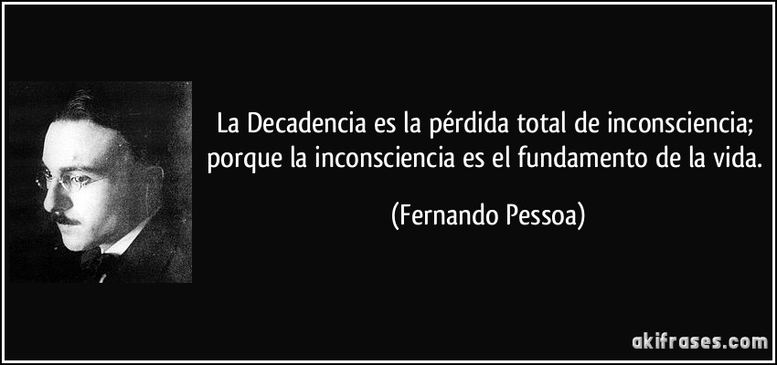 La Decadencia es la pérdida total de inconsciencia; porque la inconsciencia es el fundamento de la vida. (Fernando Pessoa)