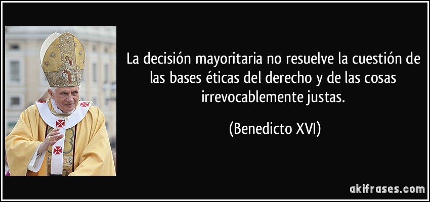 La decisión mayoritaria no resuelve la cuestión de las bases éticas del derecho y de las cosas irrevocablemente justas. (Benedicto XVI)