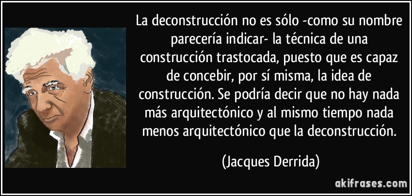 La deconstrucción no es sólo -como su nombre parecería indicar- la técnica de una construcción trastocada, puesto que es capaz de concebir, por sí misma, la idea de construcción. Se podría decir que no hay nada más arquitectónico y al mismo tiempo nada menos arquitectónico que la deconstrucción. (Jacques Derrida)