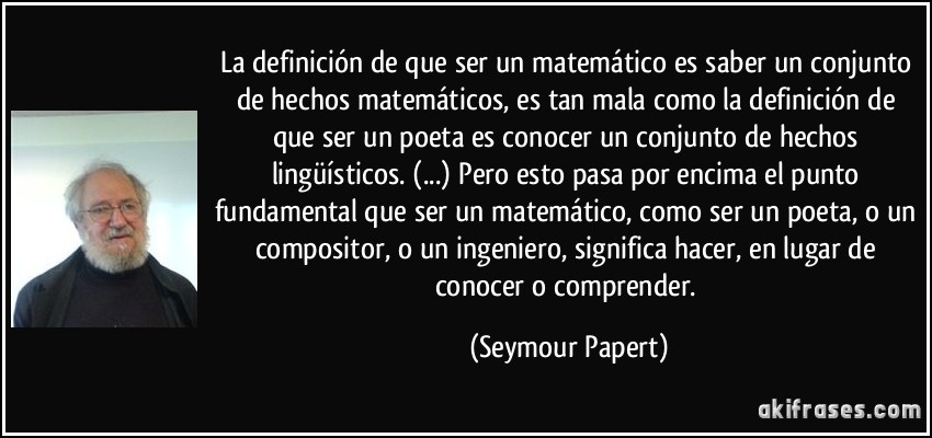 La definición de que ser un matemático es saber un conjunto de hechos matemáticos, es tan mala como la definición de que ser un poeta es conocer un conjunto de hechos lingüísticos. (...) Pero esto pasa por encima el punto fundamental que ser un matemático, como ser un poeta, o un compositor, o un ingeniero, significa hacer, en lugar de conocer o comprender. (Seymour Papert)
