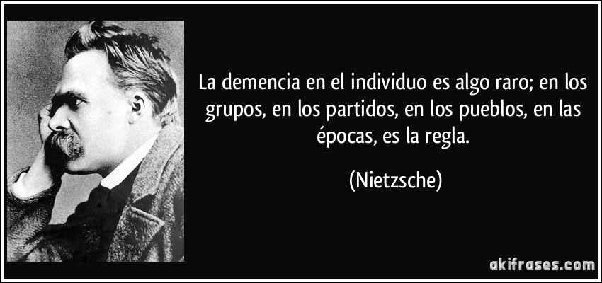 La demencia en el individuo es algo raro; en los grupos, en los partidos, en los pueblos, en las épocas, es la regla. (Nietzsche)