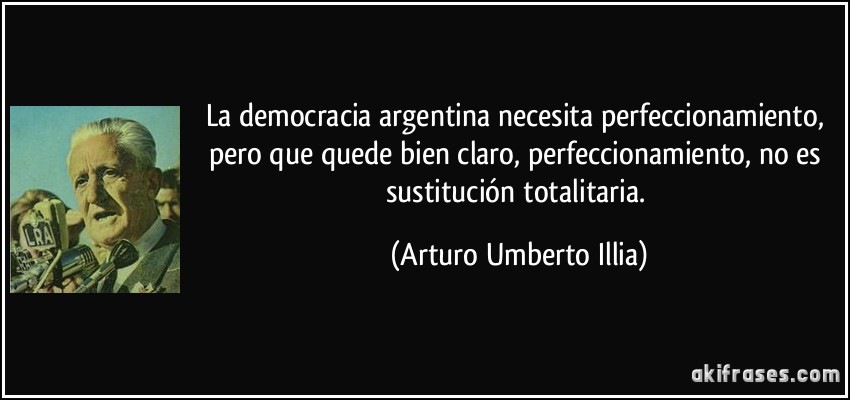 La democracia argentina necesita perfeccionamiento, pero que quede bien claro, perfeccionamiento, no es sustitución totalitaria. (Arturo Umberto Illia)