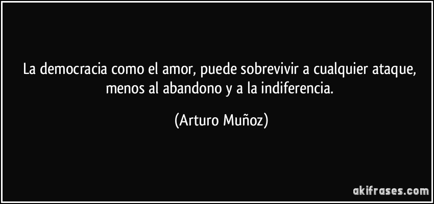 La democracia como el amor, puede sobrevivir a cualquier ataque, menos al abandono y a la indiferencia. (Arturo Muñoz)