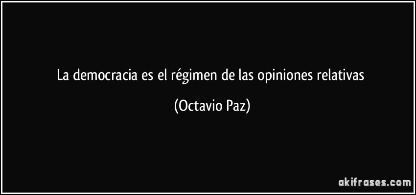 La democracia es el régimen de las opiniones relativas (Octavio Paz)