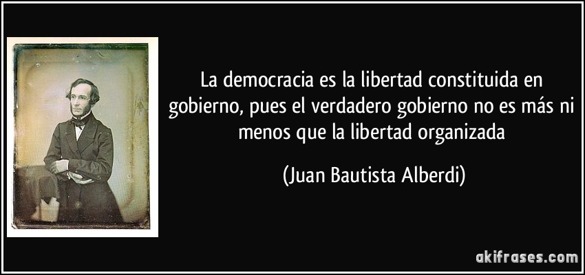 La democracia es la libertad constituida en gobierno, pues el verdadero gobierno no es más ni menos que la libertad organizada (Juan Bautista Alberdi)