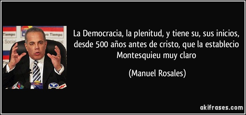 La Democracia, la plenitud, y tiene su, sus inicios, desde 500 años antes de cristo, que la establecio Montesquieu muy claro (Manuel Rosales)
