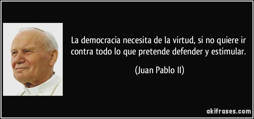 La democracia necesita de la virtud, si no quiere ir contra todo lo que pretende defender y estimular. (Juan Pablo II)