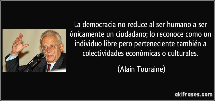 La democracia no reduce al ser humano a ser únicamente un ciudadano; lo reconoce como un individuo libre pero perteneciente también a colectividades económicas o culturales. (Alain Touraine)