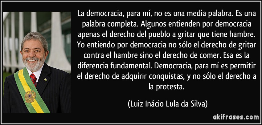 La democracia, para mí, no es una media palabra. Es una palabra completa. Algunos entienden por democracia apenas el derecho del pueblo a gritar que tiene hambre. Yo entiendo por democracia no sólo el derecho de gritar contra el hambre sino el derecho de comer. Esa es la diferencia fundamental. Democracia, para mí es permitir el derecho de adquirir conquistas, y no sólo el derecho a la protesta. (Luiz Inácio Lula da Silva)