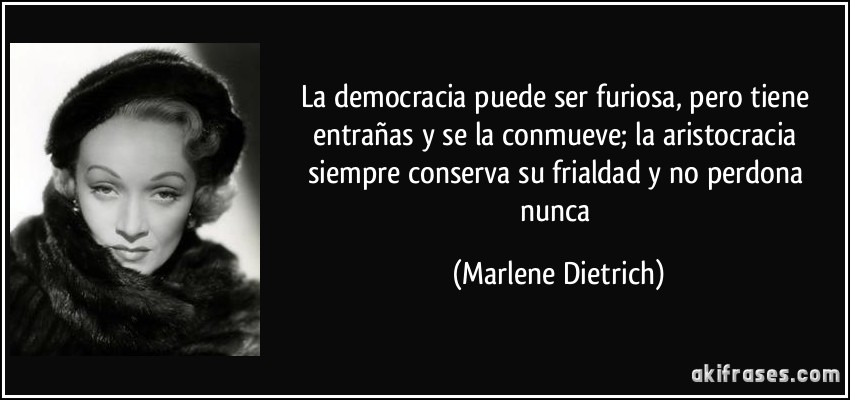 La democracia puede ser furiosa, pero tiene entrañas y se la conmueve; la aristocracia siempre conserva su frialdad y no perdona nunca (Marlene Dietrich)