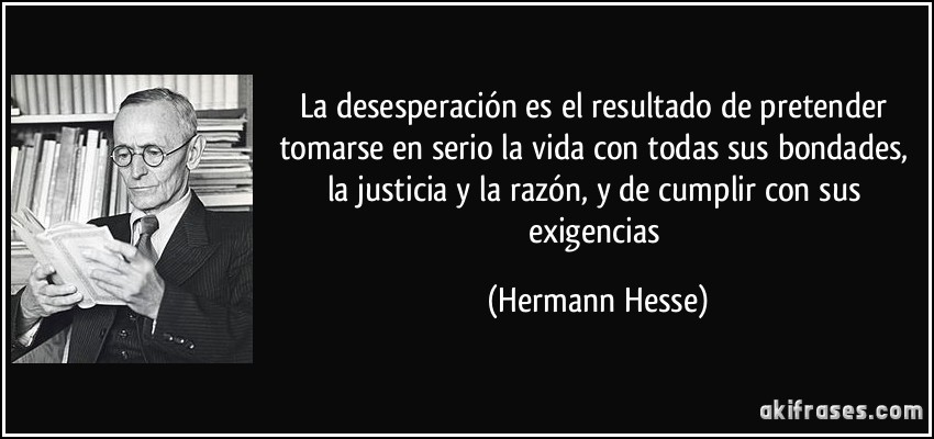 La desesperación es el resultado de pretender tomarse en serio la vida con todas sus bondades, la justicia y la razón, y de cumplir con sus exigencias (Hermann Hesse)