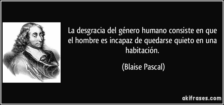 La desgracia del género humano consiste en que el hombre es incapaz de quedarse quieto en una habitación. (Blaise Pascal)