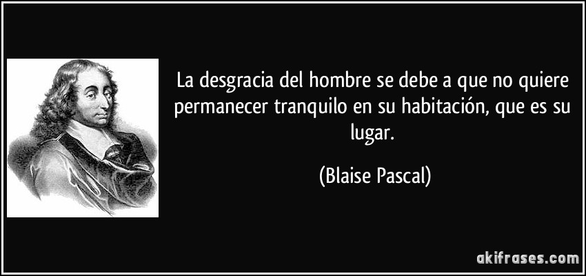 La desgracia del hombre se debe a que no quiere permanecer tranquilo en su habitación, que es su lugar. (Blaise Pascal)