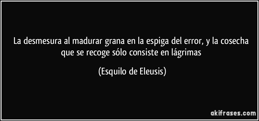 La desmesura al madurar grana en la espiga del error, y la cosecha que se recoge sólo consiste en lágrimas (Esquilo de Eleusis)