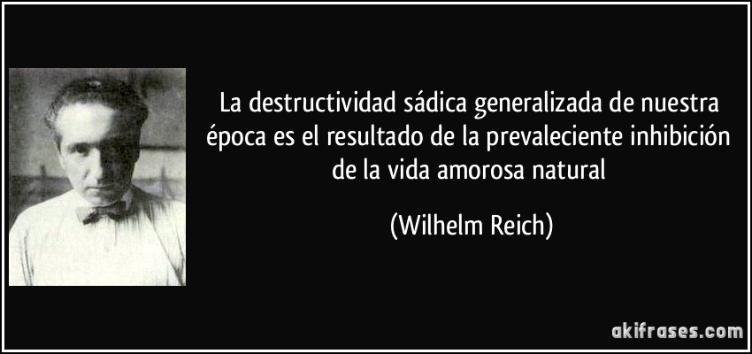 La destructividad sádica generalizada de nuestra época es el resultado de la prevaleciente inhibición de la vida amorosa natural (Wilhelm Reich)