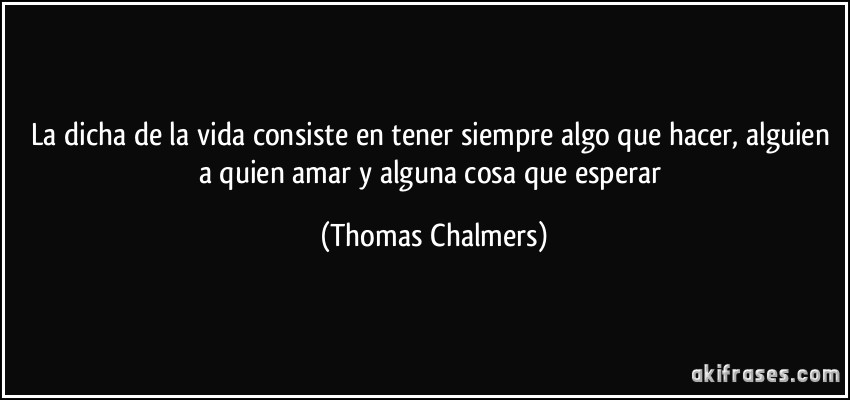 La dicha de la vida consiste en tener siempre algo que hacer, alguien a quien amar y alguna cosa que esperar (Thomas Chalmers)