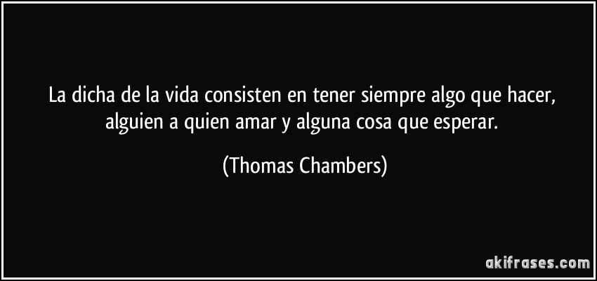 La dicha de la vida consisten en tener siempre algo que hacer, alguien a quien amar y alguna cosa que esperar. (Thomas Chambers)