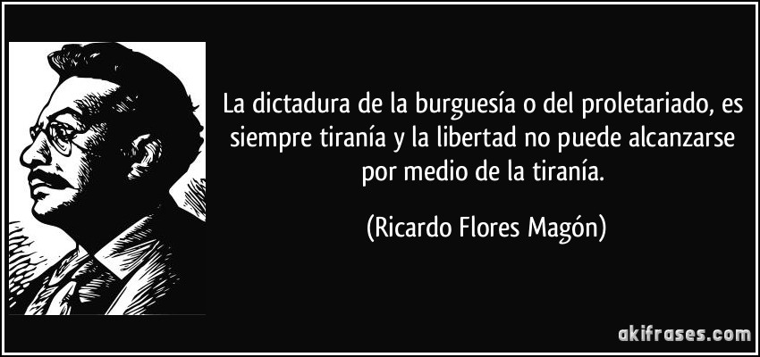 La dictadura de la burguesía o del proletariado, es siempre tiranía y la libertad no puede alcanzarse por medio de la tiranía. (Ricardo Flores Magón)