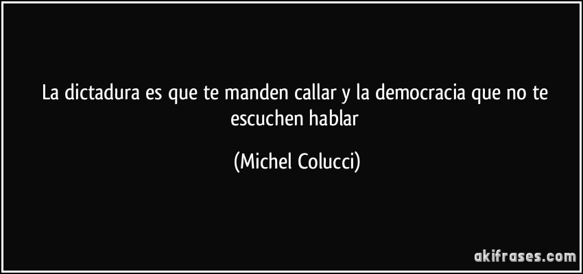La dictadura es que te manden callar y la democracia que no te escuchen hablar (Michel Colucci)