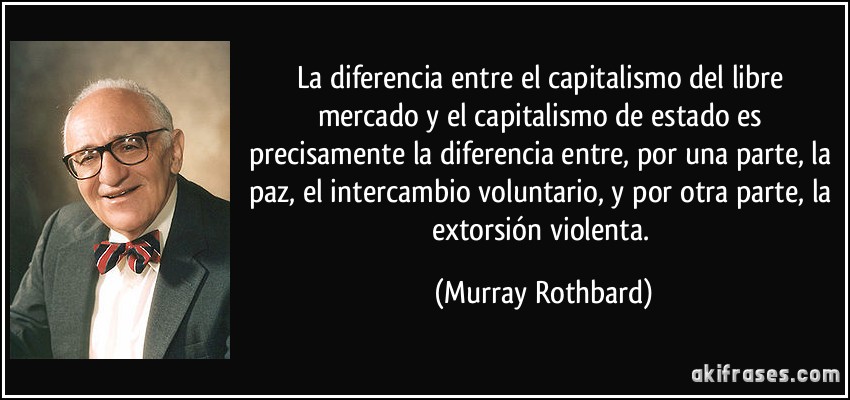 La diferencia entre el capitalismo del libre mercado y el capitalismo de estado es precisamente la diferencia entre, por una parte, la paz, el intercambio voluntario, y por otra parte, la extorsión violenta. (Murray Rothbard)