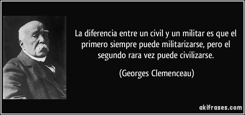 La diferencia entre un civil y un militar es que el primero siempre puede militarizarse, pero el segundo rara vez puede civilizarse. (Georges Clemenceau)